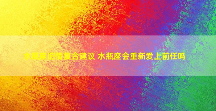 水瓶座旧情复合建议 水瓶座会重新爱上前任吗